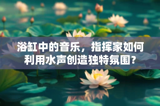 浴缸中的音乐，指挥家如何利用水声创造独特氛围？