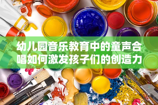 幼儿园音乐教育中的童声合唱如何激发孩子们的创造力与团队协作？