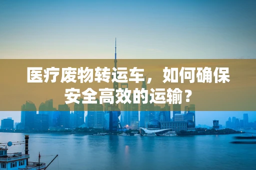 医疗废物转运车，如何确保安全高效的运输？
