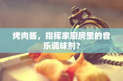 烤肉酱，指挥家厨房里的音乐调味剂？