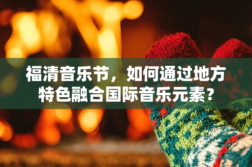 福清音乐节，如何通过地方特色融合国际音乐元素？