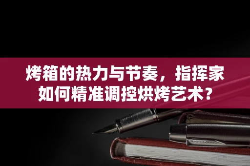 烤箱的热力与节奏，指挥家如何精准调控烘烤艺术？