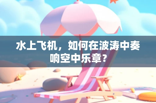 水上飞机，如何在波涛中奏响空中乐章？