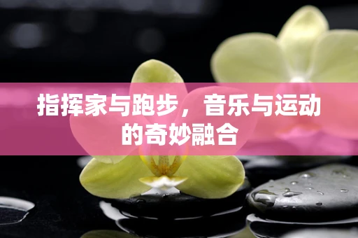 指挥家与跑步，音乐与运动的奇妙融合