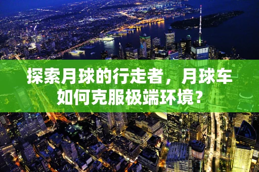 探索月球的行走者，月球车如何克服极端环境？