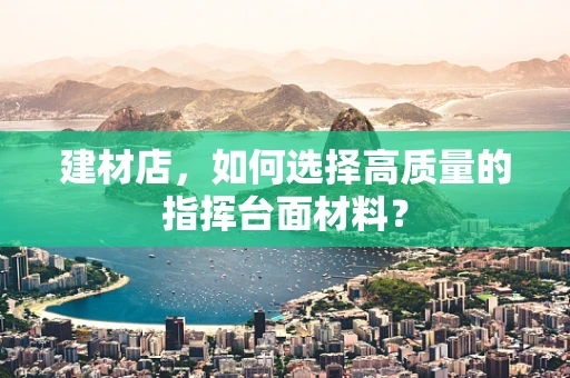 建材店，如何选择高质量的指挥台面材料？