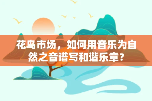 花鸟市场，如何用音乐为自然之音谱写和谐乐章？