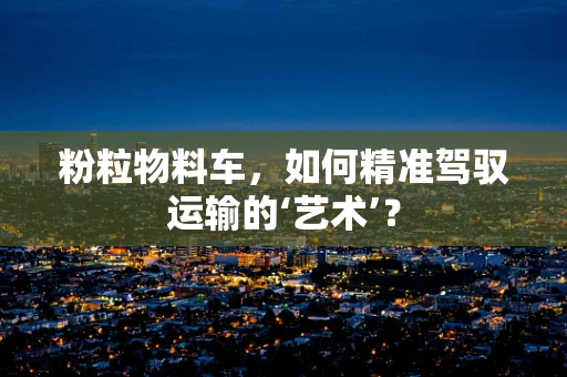 粉粒物料车，如何精准驾驭运输的‘艺术’？