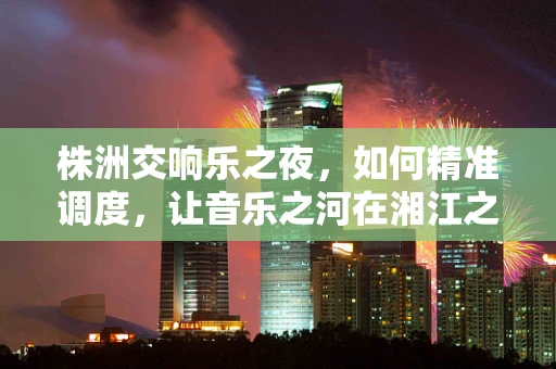 株洲交响乐之夜，如何精准调度，让音乐之河在湘江之畔流淌？