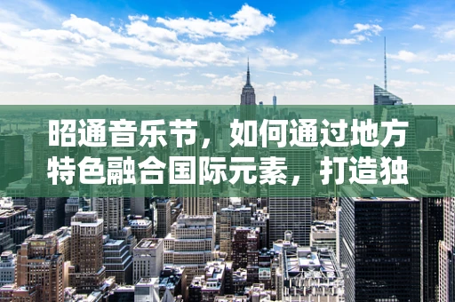 昭通音乐节，如何通过地方特色融合国际元素，打造独特音乐盛宴？