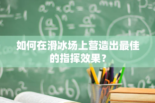 如何在滑冰场上营造出最佳的指挥效果？