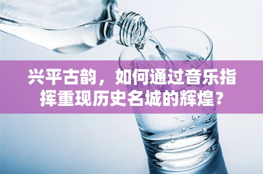 兴平古韵，如何通过音乐指挥重现历史名城的辉煌？