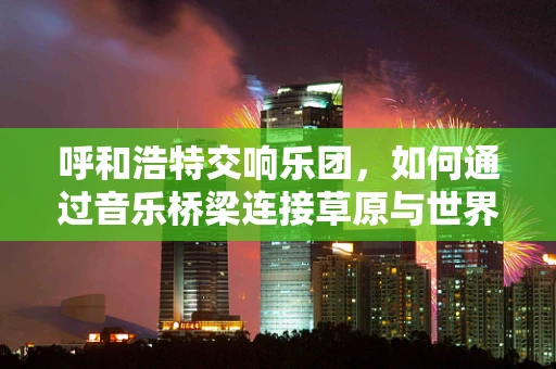 呼和浩特交响乐团，如何通过音乐桥梁连接草原与世界？