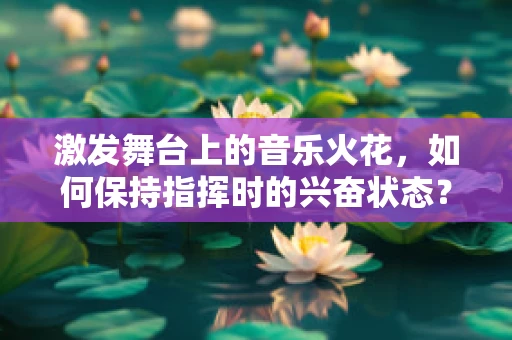 激发舞台上的音乐火花，如何保持指挥时的兴奋状态？