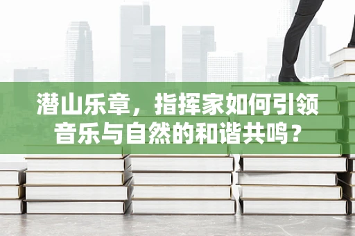 潜山乐章，指挥家如何引领音乐与自然的和谐共鸣？