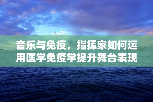 音乐与免疫，指挥家如何运用医学免疫学提升舞台表现力？