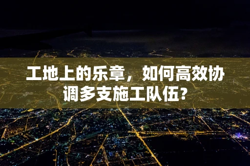 工地上的乐章，如何高效协调多支施工队伍？