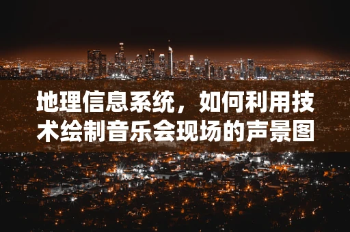 地理信息系统，如何利用技术绘制音乐会现场的声景图？