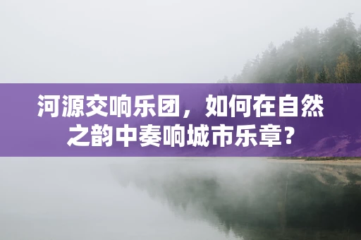 河源交响乐团，如何在自然之韵中奏响城市乐章？
