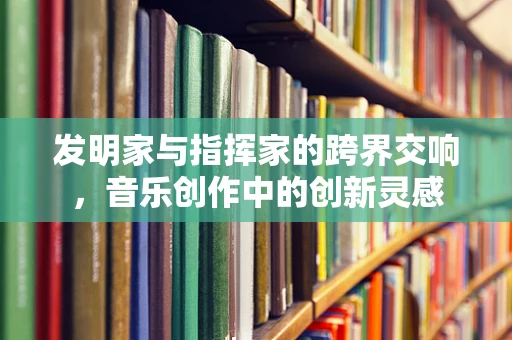 发明家与指挥家的跨界交响，音乐创作中的创新灵感