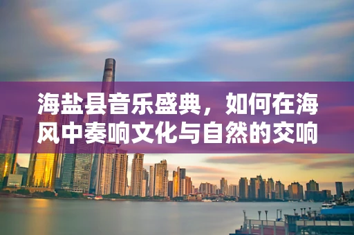 海盐县音乐盛典，如何在海风中奏响文化与自然的交响？