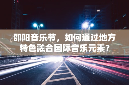 邵阳音乐节，如何通过地方特色融合国际音乐元素？