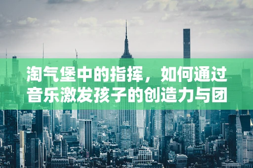 淘气堡中的指挥，如何通过音乐激发孩子的创造力与团队协作？