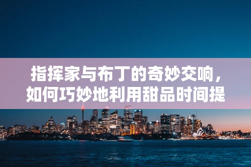指挥家与布丁的奇妙交响，如何巧妙地利用甜品时间提升乐队凝聚力？