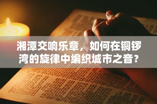 湘潭交响乐章，如何在铜锣湾的旋律中编织城市之音？