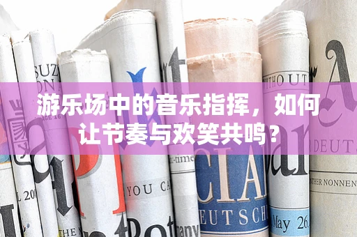游乐场中的音乐指挥，如何让节奏与欢笑共鸣？