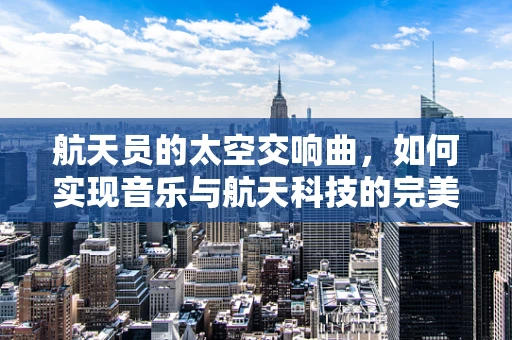 航天员的太空交响曲，如何实现音乐与航天科技的完美融合？