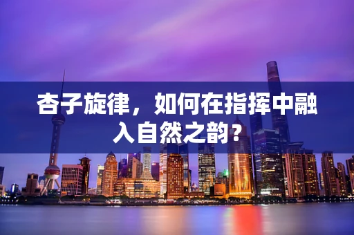 杏子旋律，如何在指挥中融入自然之韵？