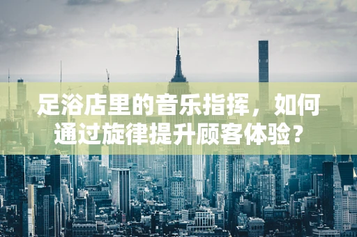 足浴店里的音乐指挥，如何通过旋律提升顾客体验？