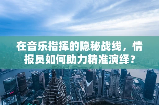 在音乐指挥的隐秘战线，情报员如何助力精准演绎？