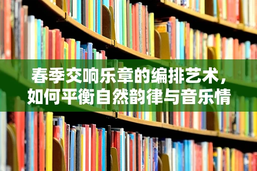 春季交响乐章的编排艺术，如何平衡自然韵律与音乐情感的融合？
