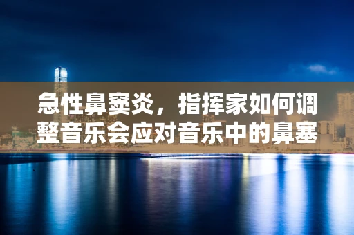 急性鼻窦炎，指挥家如何调整音乐会应对音乐中的鼻塞？