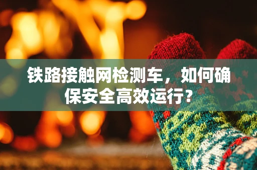 铁路接触网检测车，如何确保安全高效运行？