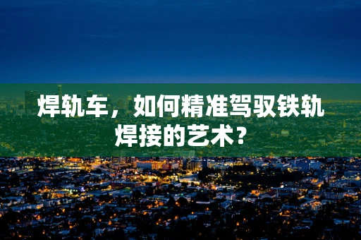 焊轨车，如何精准驾驭铁轨焊接的艺术？