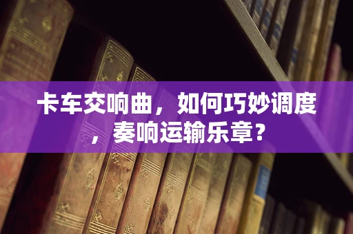 卡车交响曲，如何巧妙调度，奏响运输乐章？