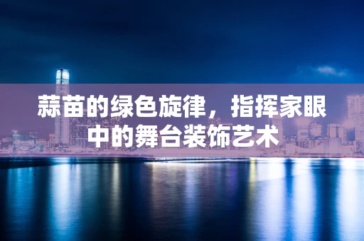 蒜苗的绿色旋律，指挥家眼中的舞台装饰艺术
