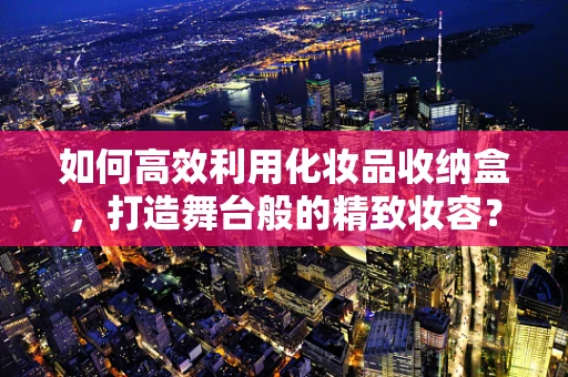 如何高效利用化妆品收纳盒，打造舞台般的精致妆容？