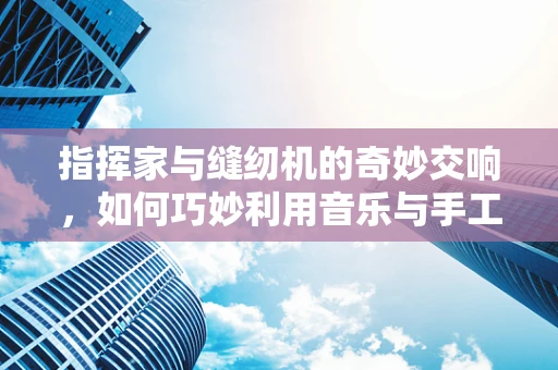 指挥家与缝纫机的奇妙交响，如何巧妙利用音乐与手工的共通性？