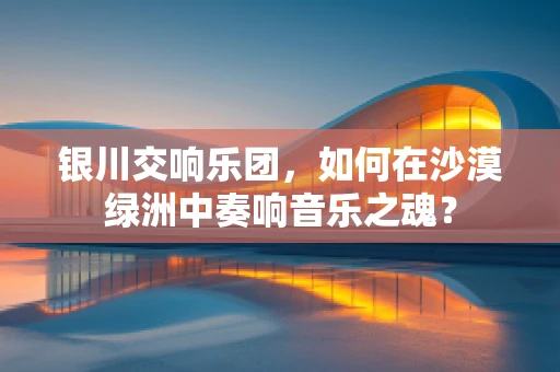 银川交响乐团，如何在沙漠绿洲中奏响音乐之魂？