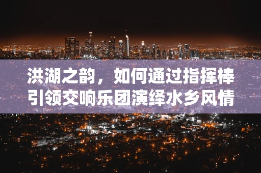 洪湖之韵，如何通过指挥棒引领交响乐团演绎水乡风情？