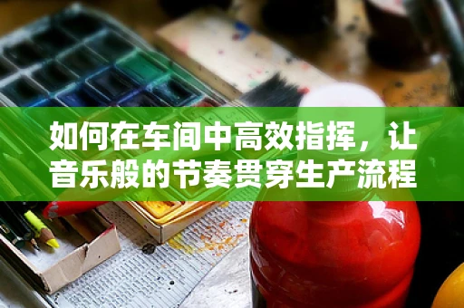如何在车间中高效指挥，让音乐般的节奏贯穿生产流程？