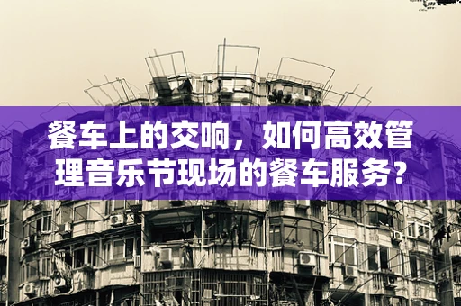 餐车上的交响，如何高效管理音乐节现场的餐车服务？