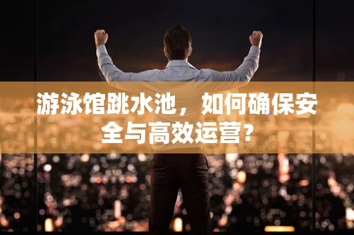 游泳馆跳水池，如何确保安全与高效运营？