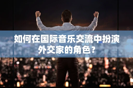 如何在国际音乐交流中扮演外交家的角色？