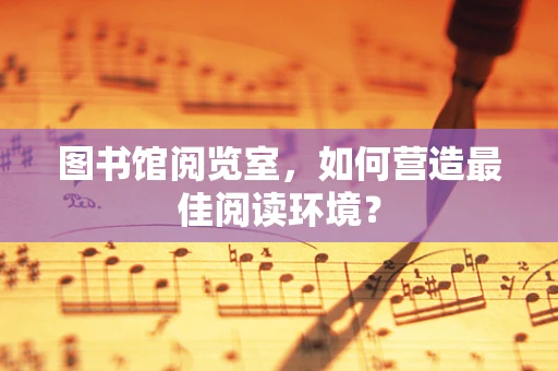 图书馆阅览室，如何营造最佳阅读环境？