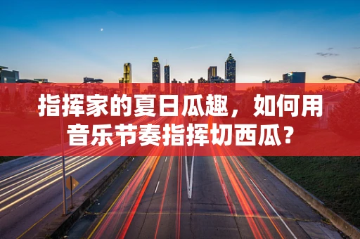 指挥家的夏日瓜趣，如何用音乐节奏指挥切西瓜？